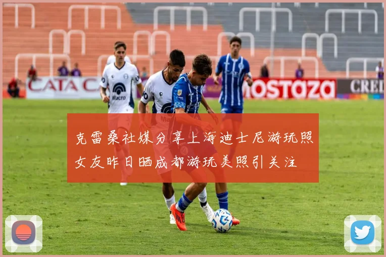 克雷桑社媒分享上海迪士尼游玩照女友昨日晒成都游玩美照引关注