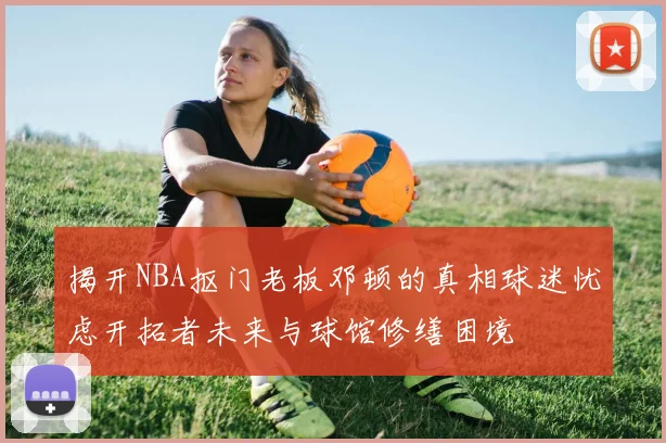 揭开NBA抠门老板邓顿的真相球迷忧虑开拓者未来与球馆修缮困境
