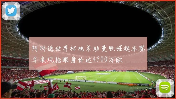 阿玛德世界杯绝杀助曼联崛起本赛季表现抢眼身价达4500万欧