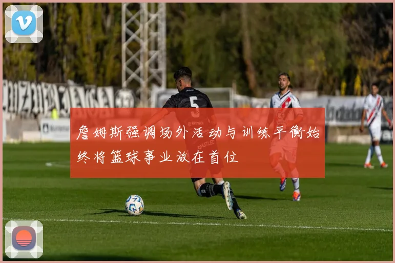 詹姆斯强调场外活动与训练平衡始终将篮球事业放在首位