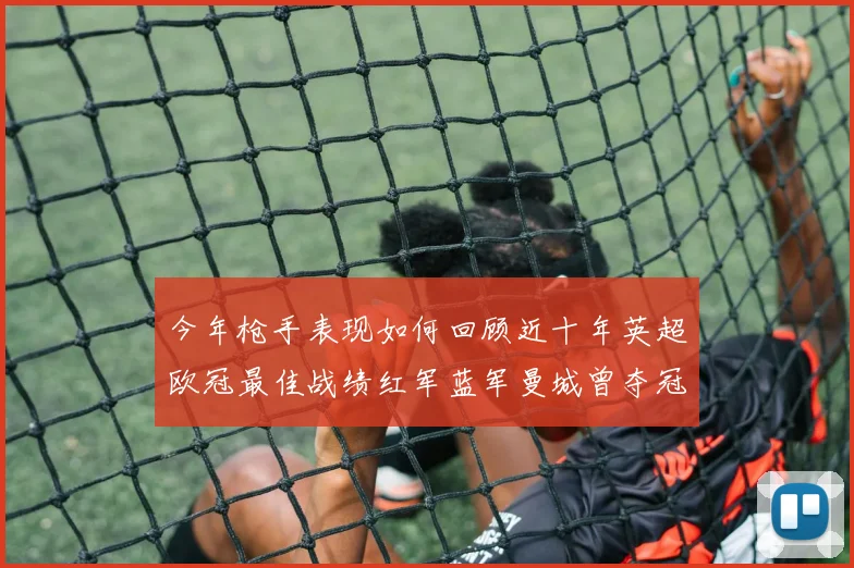 今年枪手表现如何回顾近十年英超欧冠最佳战绩红军蓝军曼城曾夺冠