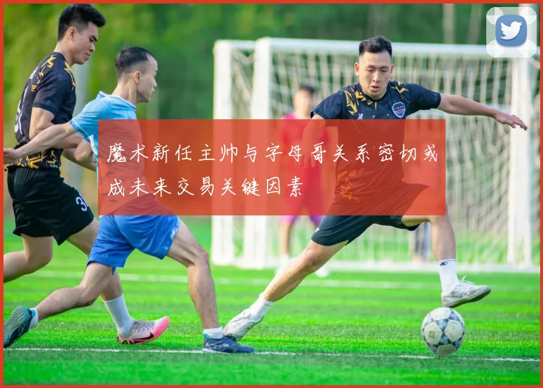 魔术新任主帅与字母哥关系密切或成未来交易关键因素
