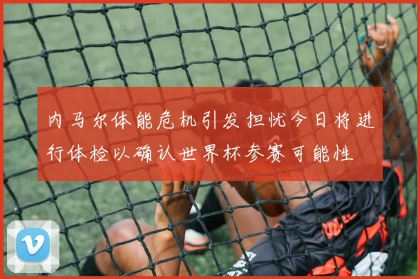 内马尔体能危机引发担忧今日将进行体检以确认世界杯参赛可能性