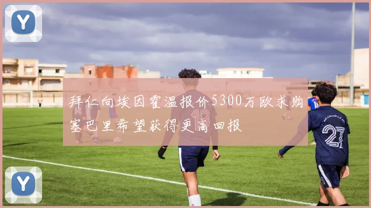拜仁向埃因霍温报价5300万欧求购塞巴里希望获得更高回报