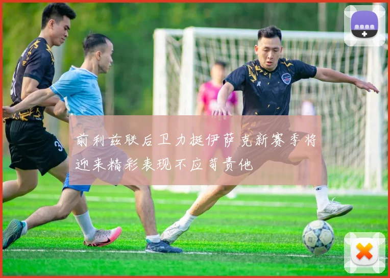 前利兹联后卫力挺伊萨克新赛季将迎来精彩表现不应苛责他