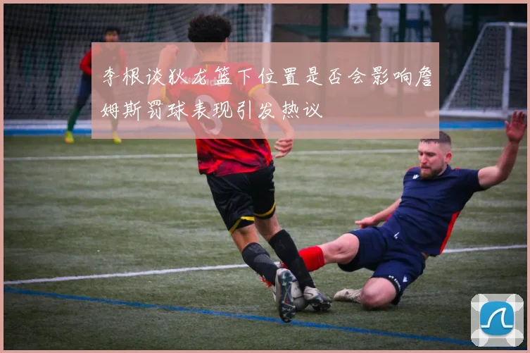 李根谈狄龙篮下位置是否会影响詹姆斯罚球表现引发热议