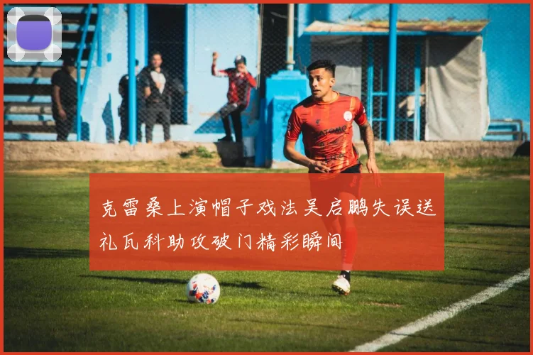 克雷桑上演帽子戏法吴启鹏失误送礼瓦科助攻破门精彩瞬间