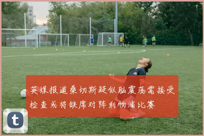 英媒报道桑切斯疑似脑震荡需接受检查或将缺席对阵利物浦比赛